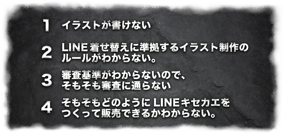 1.イラストが書けない
2.キセカエに対応するプログラムやシステムがわからない
3.審査が厳しく審査に通らない
4.そもそもどのようにLINEキセカエをつくって販売できるかわからない。