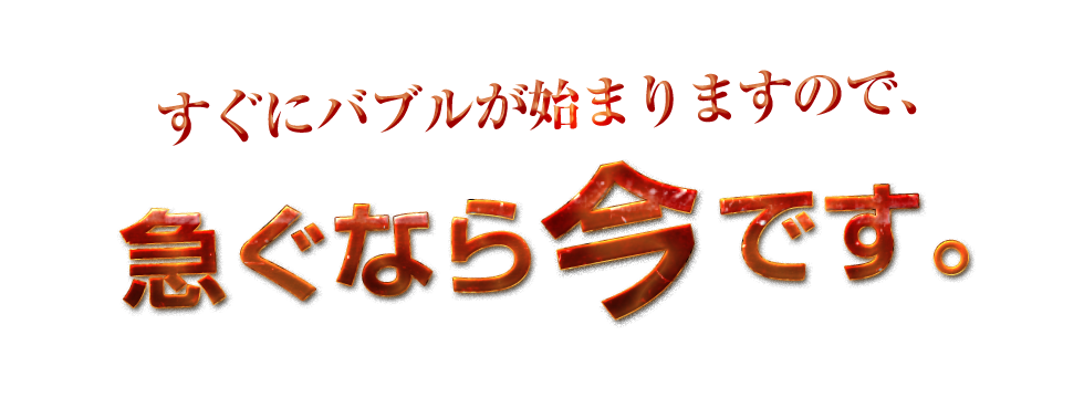 すぐにバブルが始まりますので、急ぐなら今です。